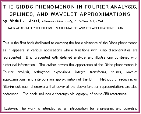THE GIBBS PHENOMENON IN FOURIER ANALYSIS, SPLINES, AND WAVELET APPROXIMATIONS
by Abdul J. Jerri, Clarkson University, Potsdam, NY, USA
KLUWER ACADEMIC PUBLISHERS - MATHEMATICS AND ITS APPLICATIONS  446

This is the first book dedicated to covering the basic elements of the Gibbs phenomenon as it appears in various applications where functions with jump discontinuities are represented.  It is presented with detailed analysis and illustrations combined with historical information.  The author covers the appearance of the Gibbs phenomenon in Fourier analysis, orthogonal expansions, integral transforms, splines, wavelet approximations, and interpolation approximation of the DFT.  Methods of reducing, or filtering out, such phenomena that cover all the above function representations are also addressed.  The book includes a thorough bibliography of some 350 references.

Audience: The work is intended as an introduction for engineering and scientific practitioners in the fields where this phenomenon may appear in their use of various function representations.  It may also be used by qualified students.

Contents:  Preface.  Aim of the Book.  1. Introduction.  2. Analysis and Filtering.  3. The General Orthogonal Expansions.  4. Splines and Other Approximations
5. The Wavelet Representations.  References.  Appendix A. Index of Notions.  Subject Index.  Author Index.  -  1998, 364 pp.  Hardbound, ISBN 0-7923-5109-6, USD 240.00

To Order:	Send your order to your supplier or:	Kluwer Academic Publishers
 	Fax: +31 (0) 78 657 64 74	US: +1 781 871-6528	Order Department, P.O. Box 322
 	Tel:  +31 (0) 78 657 60 00	US: +1 781 871-6600	3300 AH Dordrecht, The Netherlands
 	E-mail: orderdept@wkap.nl	US:    kluwer@wkap.com
