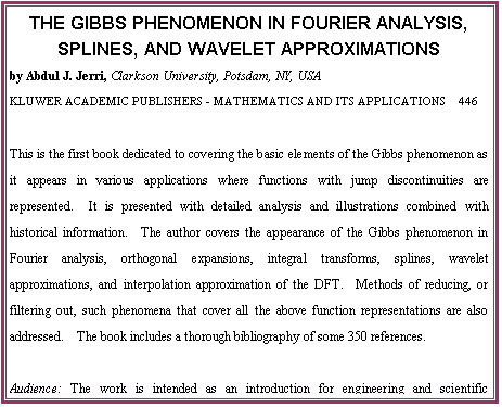 THE GIBBS PHENOMENON IN FOURIER ANALYSIS, SPLINES, AND WAVELET APPROXIMATIONS
by Abdul J. Jerri, Clarkson University, Potsdam, NY, USA
KLUWER ACADEMIC PUBLISHERS - MATHEMATICS AND ITS APPLICATIONS  446

This is the first book dedicated to covering the basic elements of the Gibbs phenomenon as it appears in various applications where functions with jump discontinuities are represented.  It is presented with detailed analysis and illustrations combined with historical information.  The author covers the appearance of the Gibbs phenomenon in Fourier analysis, orthogonal expansions, integral transforms, splines, wavelet approximations, and interpolation approximation of the DFT.  Methods of reducing, or filtering out, such phenomena that cover all the above function representations are also addressed.  The book includes a thorough bibliography of some 350 references.

Audience: The work is intended as an introduction for engineering and scientific practitioners in the fields where this phenomenon may appear in their use of various function representations.  It may also be used by qualified students.

Contents:  Preface.  Aim of the Book.  1. Introduction.  2. Analysis and Filtering.  3. The General Orthogonal Expansions.  4. Splines and Other Approximations
5. The Wavelet Representations.  References.  Appendix A. Index of Notions.  Subject Index.  Author Index.  -  1998, 364 pp.  Hardbound, ISBN 0-7923-5109-6, USD 240.00

To Order:	Send your order to your supplier or:	Kluwer Academic Publishers
 	Fax: +31 (0) 78 657 64 74	US: +1 781 871-6528	Order Department, P.O. Box 322
 	Tel:  +31 (0) 78 657 60 00	US: +1 781 871-6600	3300 AH Dordrecht, The Netherlands
 	E-mail: orderdept@wkap.nl	US:    kluwer@wkap.com
